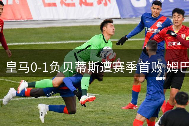 皇马0-1负贝蒂斯遭赛季首败 姆巴佩持续低迷引质疑