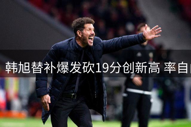 韩旭替补爆发砍19分创新高 率自由人大胜天空
